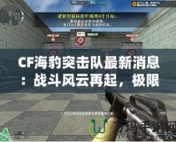 CF海豹突擊隊(duì)最新消息：戰(zhàn)斗風(fēng)云再起，極限對(duì)決一觸即發(fā)！