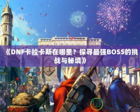 《DNF卡拉卡斯在哪里？探尋最強(qiáng)BOSS的挑戰(zhàn)與秘境》