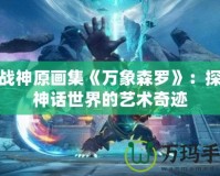 斗戰(zhàn)神原畫集《萬象森羅》：探索神話世界的藝術奇跡