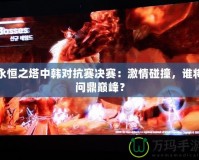 永恒之塔中韓對抗賽決賽：激情碰撞，誰將問鼎巔峰？