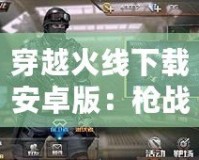 穿越火線下載安卓版：槍戰(zhàn)手游新體驗，暢享極速競技