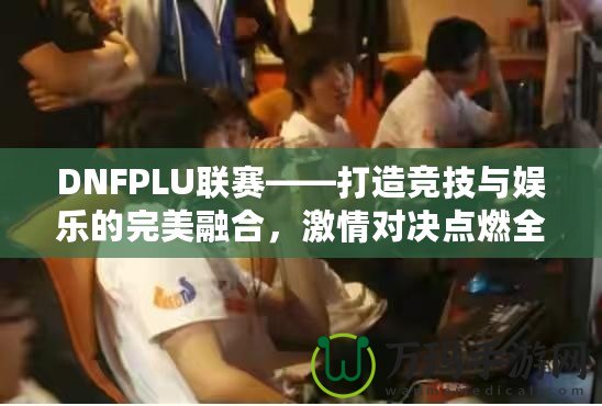 DNFPLU聯(lián)賽——打造競技與娛樂的完美融合，激情對決點燃全場