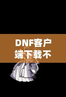 DNF客戶端下載不了怎么辦？教你輕松解決常見(jiàn)問(wèn)題！