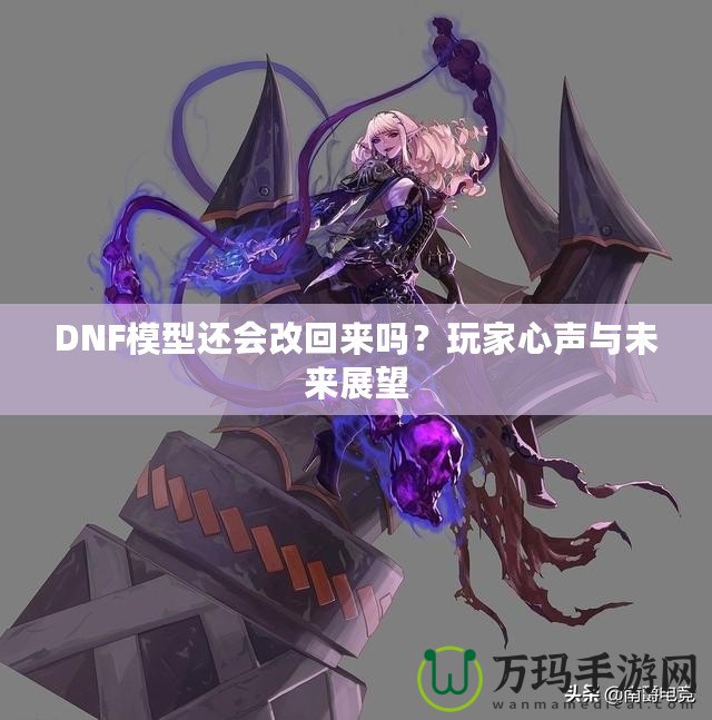 DNF模型還會(huì)改回來嗎？玩家心聲與未來展望