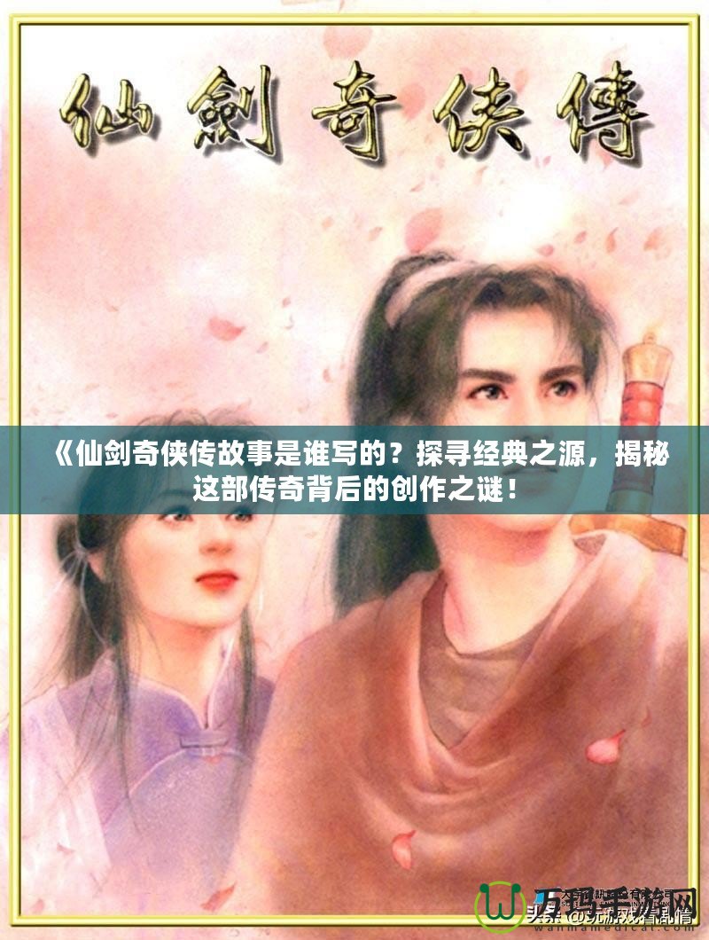 《仙劍奇?zhèn)b傳故事是誰寫的？探尋經(jīng)典之源，揭秘這部傳奇背后的創(chuàng)作之謎！