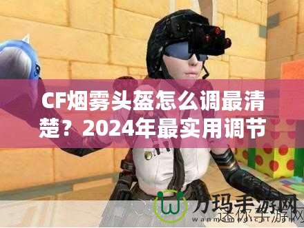 CF煙霧頭盔怎么調最清楚？2024年最實用調節(jié)技巧大揭秘！