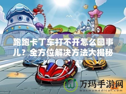 跑跑卡丁車打不開怎么回事兒？全方位解決方法大揭秘！