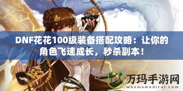 DNF花花100級裝備搭配攻略：讓你的角色飛速成長，秒殺副本！