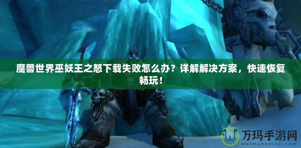 魔獸世界巫妖王之怒下載失敗怎么辦？詳解解決方案，快速恢復(fù)暢玩！