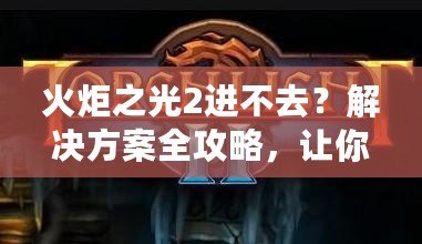 火炬之光2進(jìn)不去？解決方案全攻略，讓你暢享游戲樂趣！