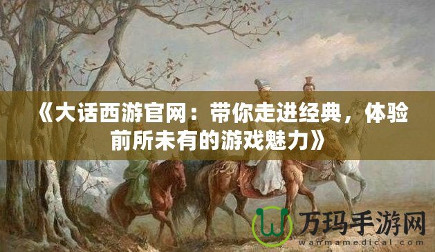 《大話西游官網(wǎng)：帶你走進經(jīng)典，體驗前所未有的游戲魅力》