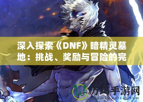 深入探索《DNF》暗精靈墓地：挑戰(zhàn)、獎(jiǎng)勵(lì)與冒險(xiǎn)的完美融合