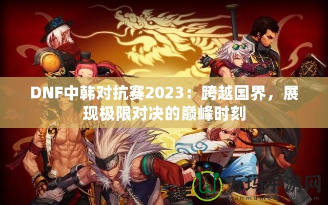 DNF中韓對抗賽2023：跨越國界，展現(xiàn)極限對決的巔峰時刻