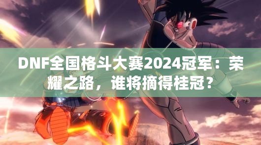 DNF全國格斗大賽2024冠軍：榮耀之路，誰將摘得桂冠？