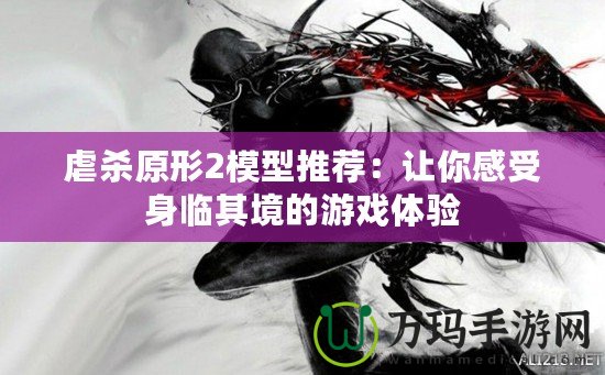 虐殺原形2模型推薦：讓你感受身臨其境的游戲體驗(yàn)