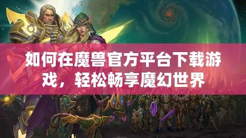 如何在魔獸官方平臺(tái)下載游戲，輕松暢享魔幻世界