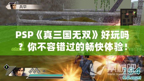 PSP《真三國無雙》好玩嗎？你不容錯過的暢快體驗(yàn)！