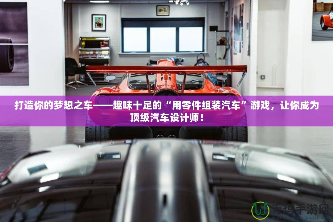 打造你的夢想之車——趣味十足的“用零件組裝汽車”游戲，讓你成為頂級(jí)汽車設(shè)計(jì)師！