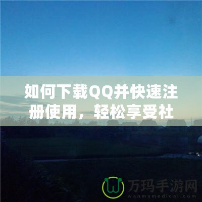 如何下載QQ并快速注冊(cè)使用，輕松享受社交新體驗(yàn)