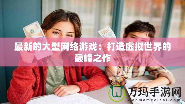 最新的大型網(wǎng)絡游戲：打造虛擬世界的巔峰之作