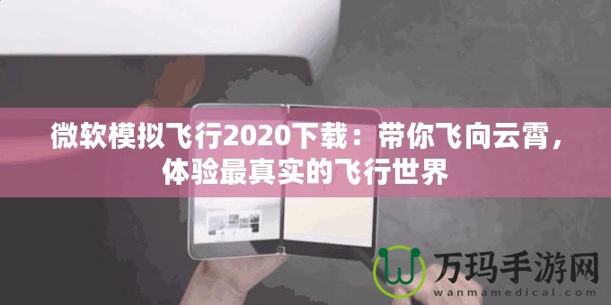 微軟模擬飛行2020下載：帶你飛向云霄，體驗(yàn)最真實(shí)的飛行世界