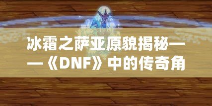 冰霜之薩亞原貌揭秘——《DNF》中的傳奇角色再現(xiàn)！