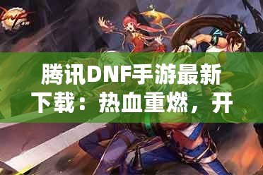 騰訊DNF手游最新下載：熱血重燃，開啟你的地下城冒險之旅！