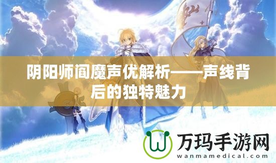 陰陽師閻魔聲優(yōu)解析——聲線背后的獨特魅力