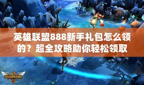 英雄聯(lián)盟888新手禮包怎么領的？超全攻略助你輕松領?。? title=