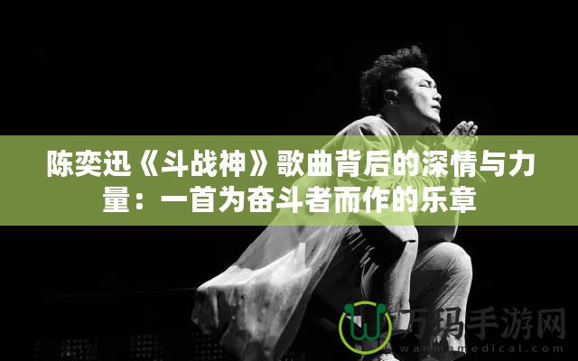 陳奕迅《斗戰(zhàn)神》歌曲背后的深情與力量：一首為奮斗者而作的樂章