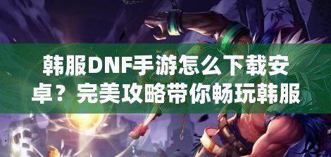 韓服DNF手游怎么下載安卓？完美攻略帶你暢玩韓服版本