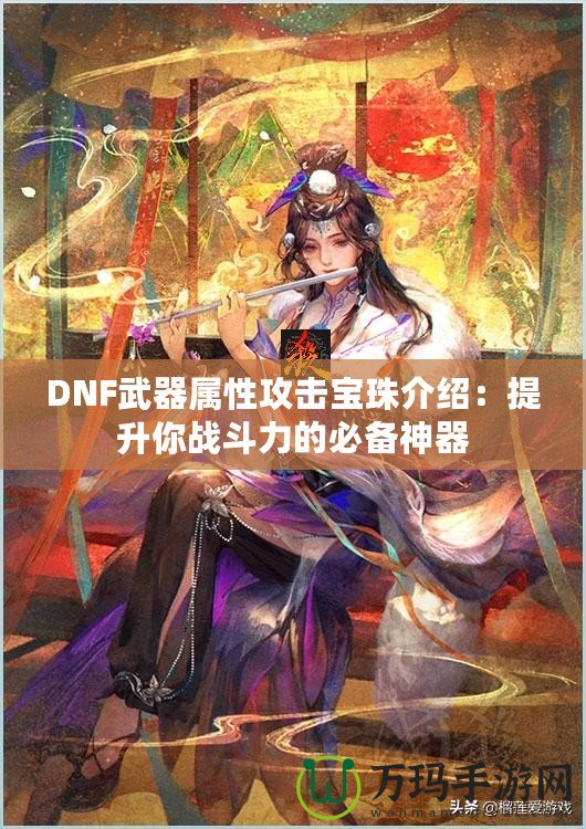 DNF武器屬性攻擊寶珠介紹：提升你戰(zhàn)斗力的必備神器