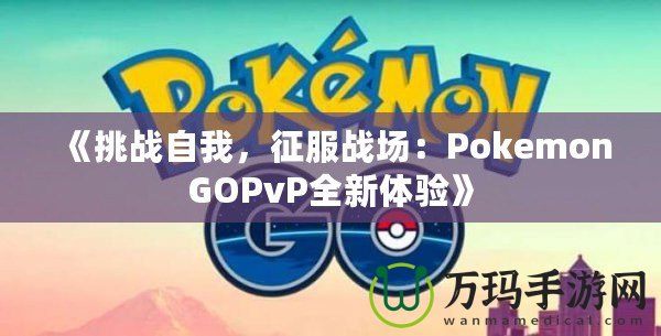 《挑戰(zhàn)自我，征服戰(zhàn)場：PokemonGOPvP全新體驗(yàn)》