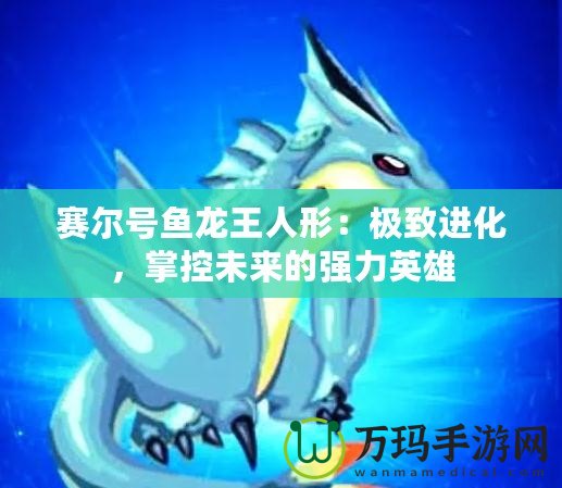 賽爾號魚龍王人形：極致進(jìn)化，掌控未來的強(qiáng)力英雄