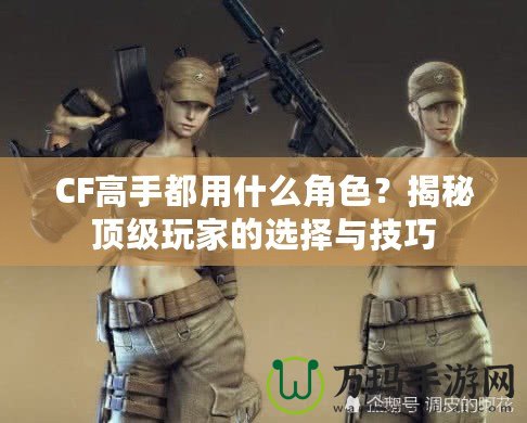 CF高手都用什么角色？揭秘頂級玩家的選擇與技巧