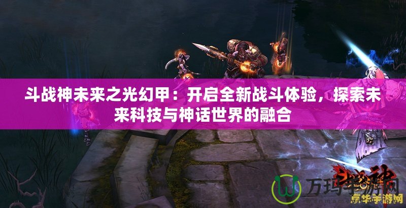 斗戰(zhàn)神未來之光幻甲：開啟全新戰(zhàn)斗體驗，探索未來科技與神話世界的融合