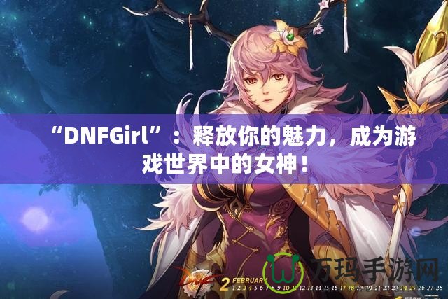 “DNFGirl”：釋放你的魅力，成為游戲世界中的女神！