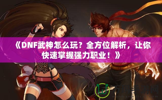 《DNF武神怎么玩？全方位解析，讓你快速掌握強力職業(yè)！》