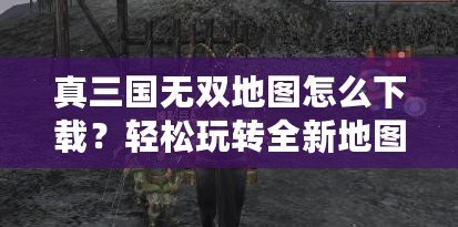 真三國(guó)無(wú)雙地圖怎么下載？輕松玩轉(zhuǎn)全新地圖，提升游戲體驗(yàn)！