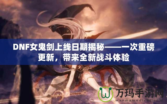 DNF女鬼劍上線日期揭秘——一次重磅更新，帶來全新戰(zhàn)斗體驗